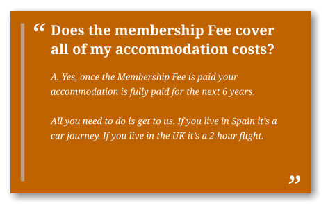 Does the membership Fee cover all of my accommodation costs?  A. Yes, once the Membership Fee is paid your accommodation is fully paid for the next 6 years.  All you need to do is get to us. If you live in Spain it’s a car journey. If you live in the UK it’s a 2 hour flight.  