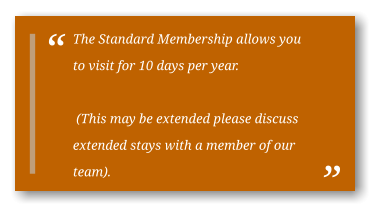 The Standard Membership allows you to visit for 10 days per year.   (This may be extended please discuss extended stays with a member of our team).