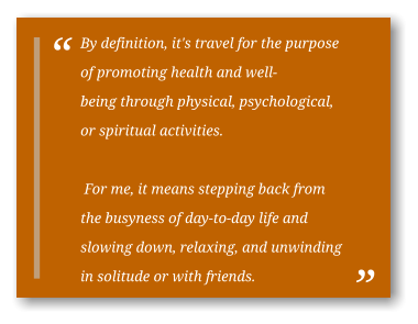 By definition, it's travel for the purpose of promoting health and well-being through physical, psychological, or spiritual activities.   For me, it means stepping back from the busyness of day-to-day life and slowing down, relaxing, and unwinding in solitude or with friends.