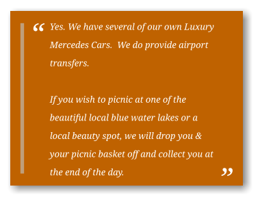 Yes. We have several of our own Luxury Mercedes Cars.  We do provide airport transfers.  If you wish to picnic at one of the beautiful local blue water lakes or a local beauty spot, we will drop you & your picnic basket off and collect you at the end of the day.