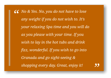 No & Yes. No, you do not have to lose any weight if you do not wish to. It’s your relaxing Spa time and you will do as you please with your time. If you wish to lay in the hot tubs and drink fizz, wonderful. If you wish to go into Granada and go sight-seeing & shopping every day. Great, enjoy it!