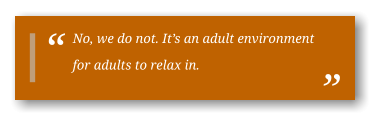 No, we do not. It’s an adult environment for adults to relax in.