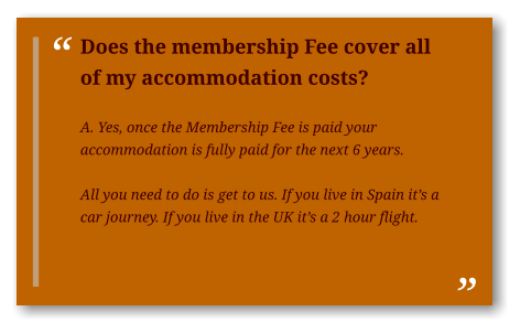 Does the membership Fee cover all of my accommodation costs?  A. Yes, once the Membership Fee is paid your accommodation is fully paid for the next 6 years.  All you need to do is get to us. If you live in Spain it’s a car journey. If you live in the UK it’s a 2 hour flight.  