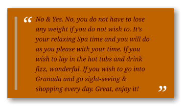 No & Yes. No, you do not have to lose any weight if you do not wish to. It’s your relaxing Spa time and you will do as you please with your time. If you wish to lay in the hot tubs and drink fizz, wonderful. If you wish to go into Granada and go sight-seeing & shopping every day. Great, enjoy it!